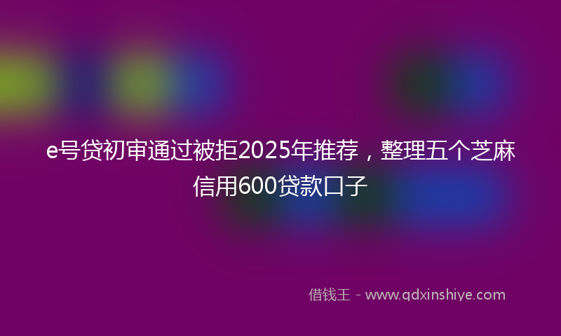 e号贷初审通过被拒2025年推荐，整理五个芝麻信用600贷款口子