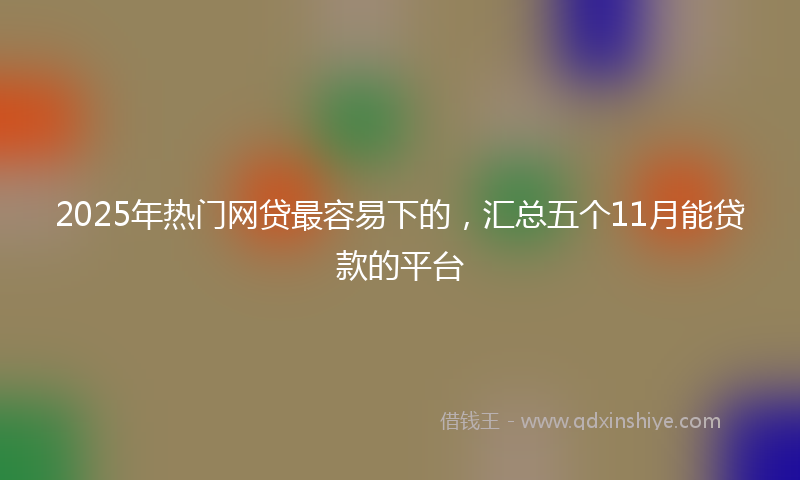 2025年热门网贷最容易下的，汇总五个11月能贷款的平台