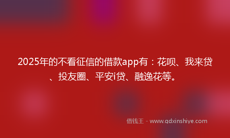 2025年的不看征信的借款app有：花呗、我来贷、投友圈、平安i贷、融逸花等。