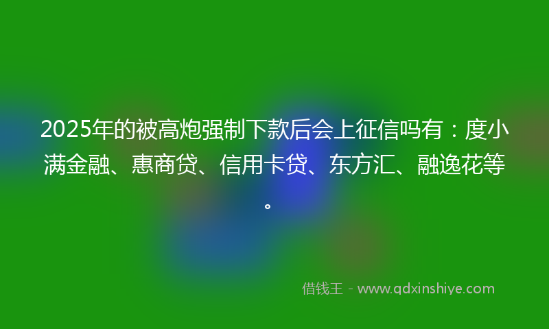 2025年的被高炮强制下款后会上征信吗有：度小满金融、惠商贷、信用卡贷、东方汇、融逸花等。