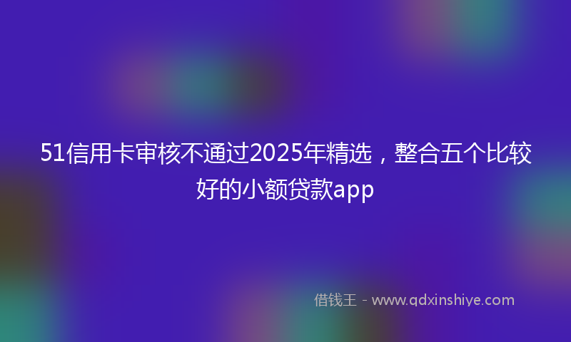 51信用卡审核不通过2025年精选，整合五个比较好的小额贷款app