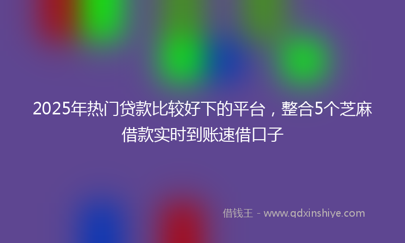 2025年热门贷款比较好下的平台，整合5个芝麻借款实时到账速借口子