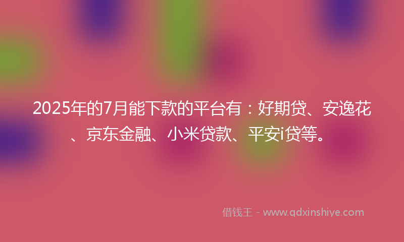 2025年的7月能下款的平台有：好期贷、安逸花、京东金融、小米贷款、平安i贷等。