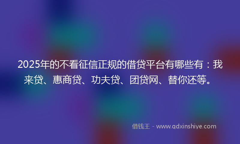 2025年的不看征信正规的借贷平台有哪些有:我来贷、惠商贷、功夫贷、团贷网、替你还等。