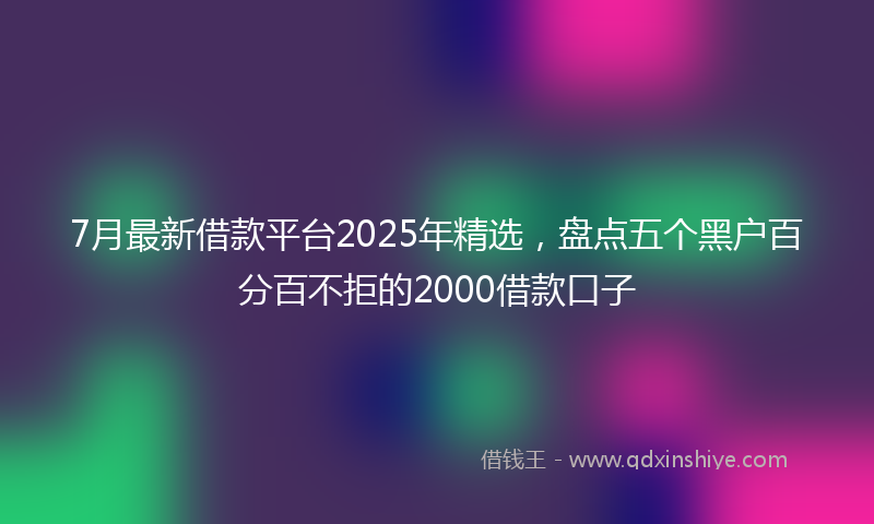7月最新借款平台2025年精选，盘点五个黑户百分百不拒的2000借款口子