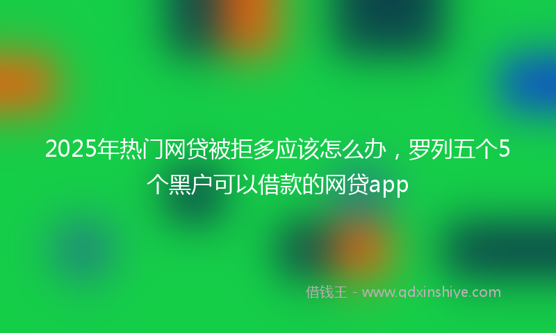 2025年热门网贷被拒多应该怎么办，罗列五个5个黑户可以借款的网贷app