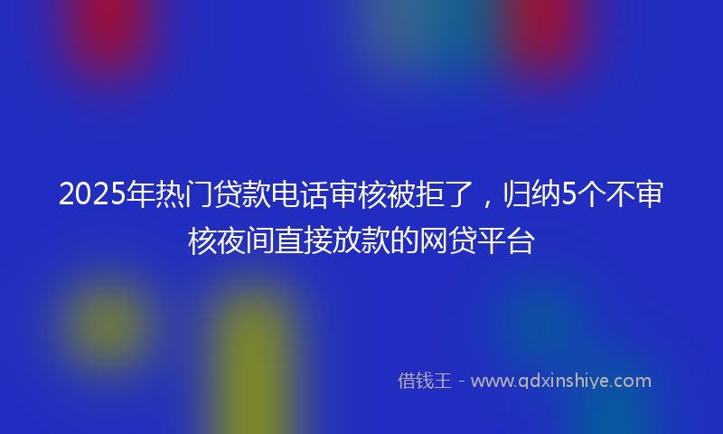 2025年热门贷款电话审核被拒了，归纳5个不审核夜间直接放款的网贷平台