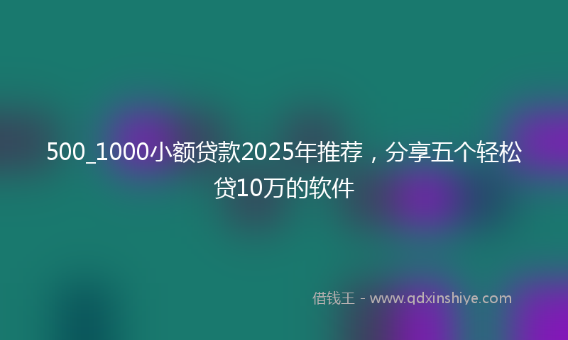 500_1000小额贷款2025年推荐，分享五个轻松贷10万的软件
