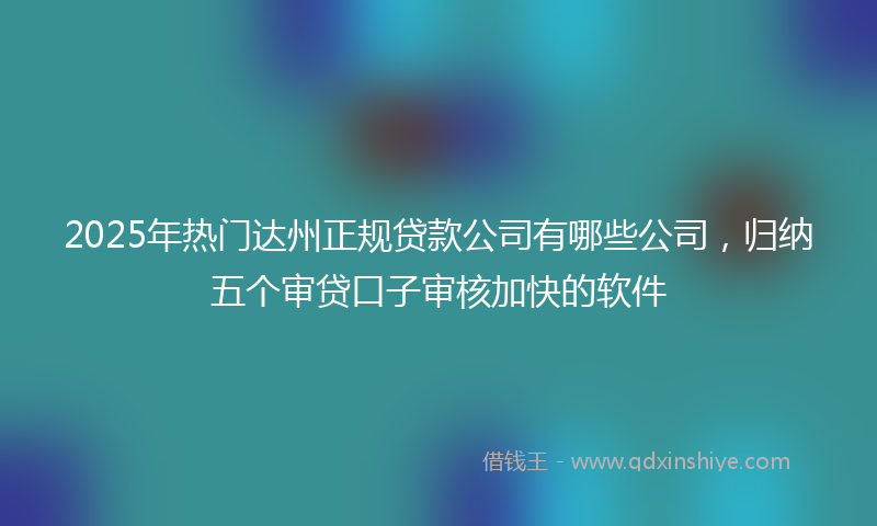 2025年热门达州正规贷款公司有哪些公司，归纳五个审贷口子审核加快的软件