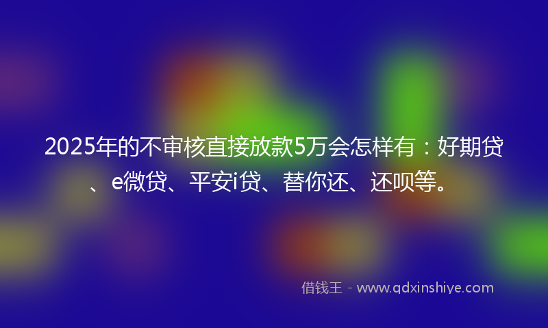 2025年的不审核直接放款5万会怎样有：好期贷、e微贷、平安i贷、替你还、还呗等。