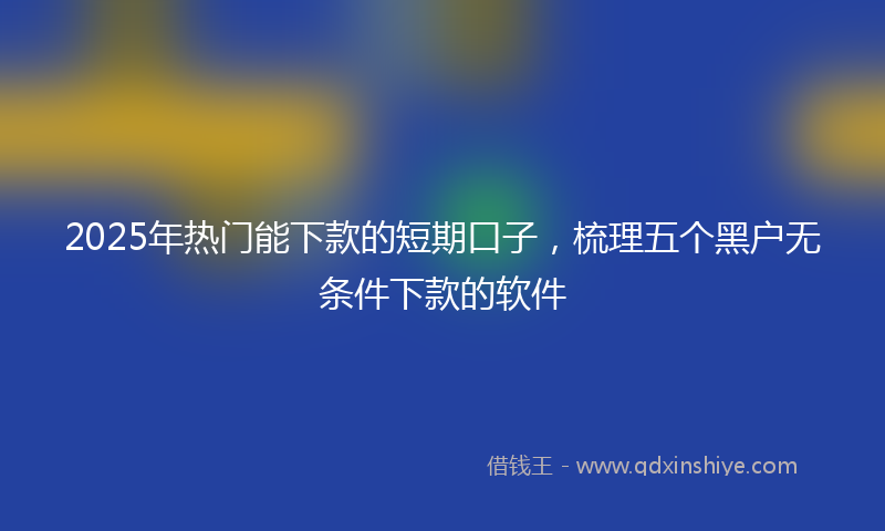 2025年热门能下款的短期口子,梳理五个黑户无条件下款的软件
