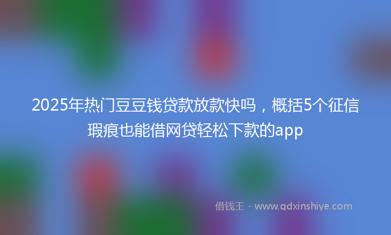 2025年热门豆豆钱贷款放款快吗,概括5个征信瑕疵也能借网贷轻松下款的app