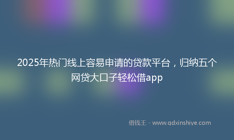 2025年热门线上容易申请的贷款平台，归纳五个网贷大口子轻松借app