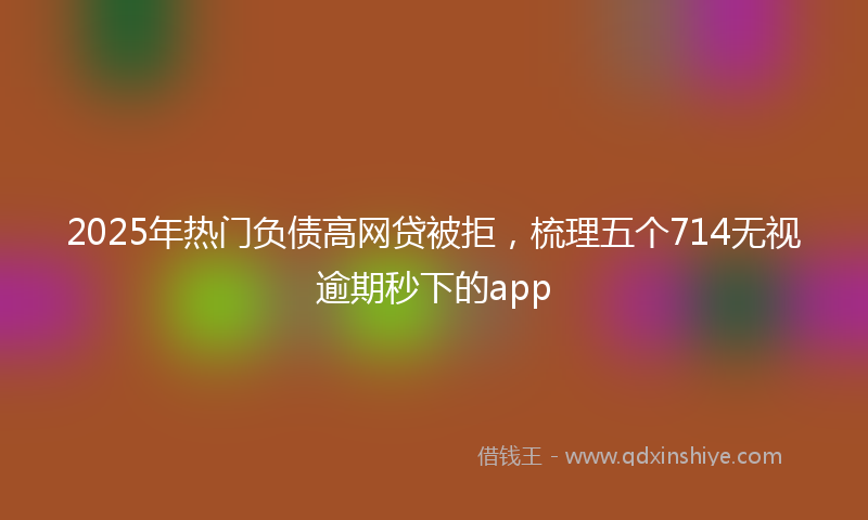 2025年热门负债高网贷被拒，梳理五个714无视逾期秒下的app