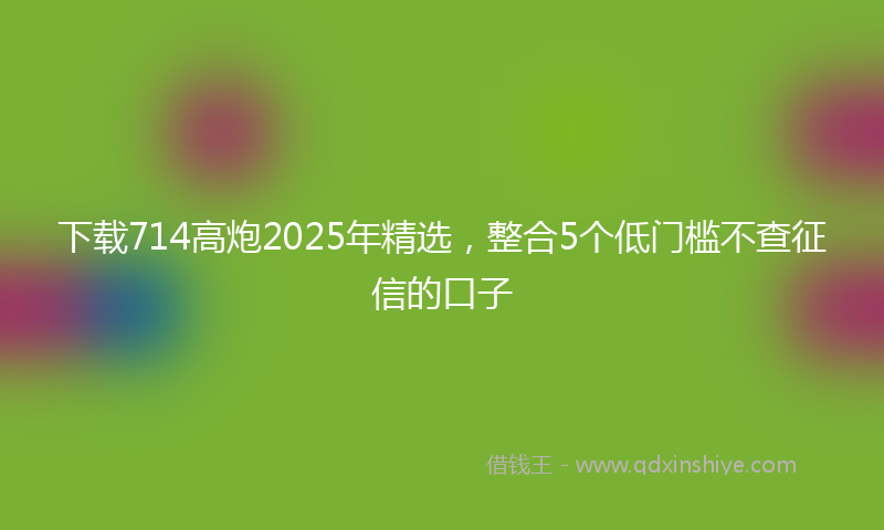 下载714高炮2025年精选，整合5个低门槛不查征信的口子