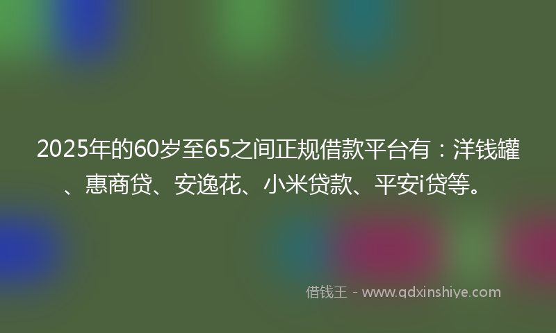 2025年的60岁至65之间正规借款平台有：洋钱罐、惠商贷、安逸花、小米贷款、平安i贷等。