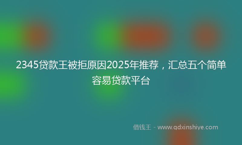 2345贷款王被拒原因2025年推荐,汇总五个简单容易贷款平台