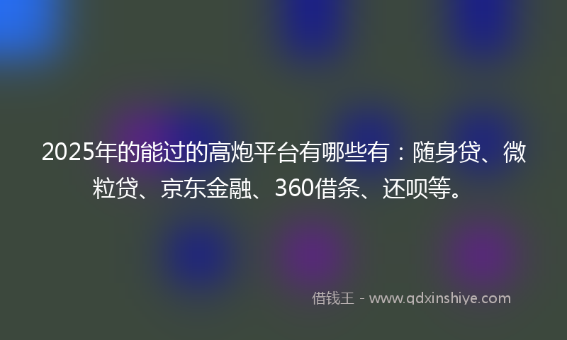 2025年的能过的高炮平台有哪些有：随身贷、微粒贷、京东金融、360借条、还呗等。