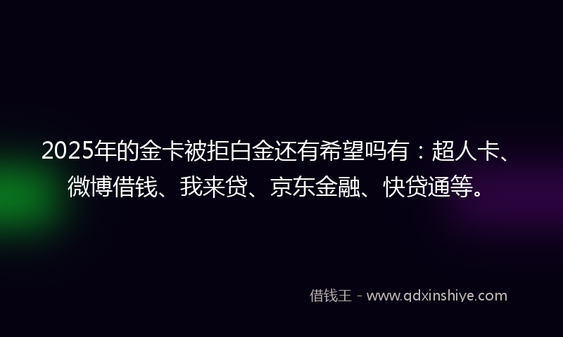 2025年的金卡被拒白金还有希望吗有：超人卡、微博借钱、我来贷、京东金融、快贷通等。