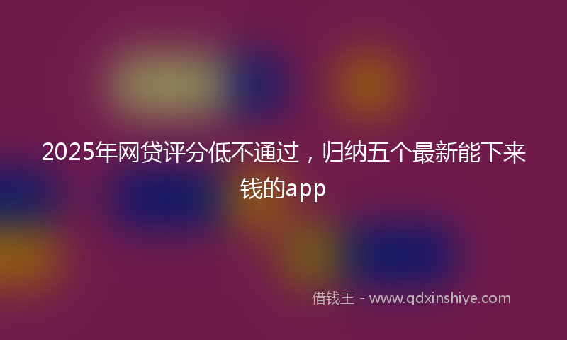 2025年网贷评分低不通过，归纳五个最新能下来钱的app