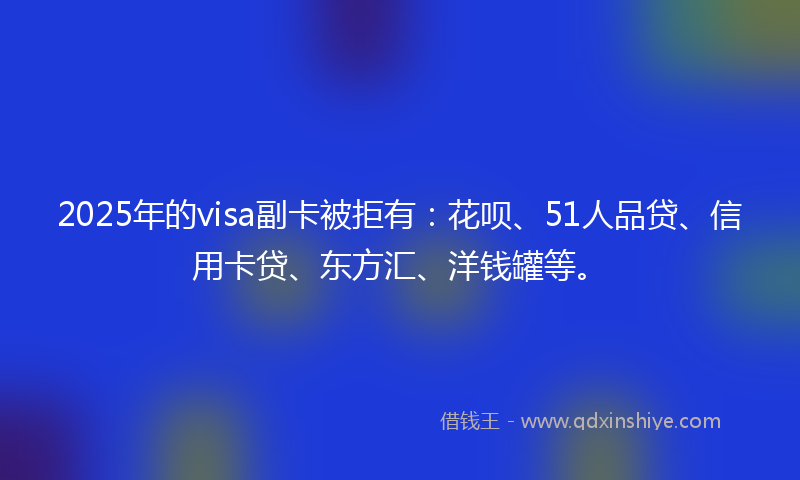 2025年的visa副卡被拒有：花呗、51人品贷、信用卡贷、东方汇、洋钱罐等。