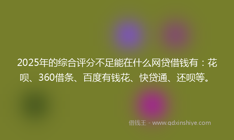 2025年的综合评分不足能在什么网贷借钱有：花呗、360借条、百度有钱花、快贷通、还呗等。