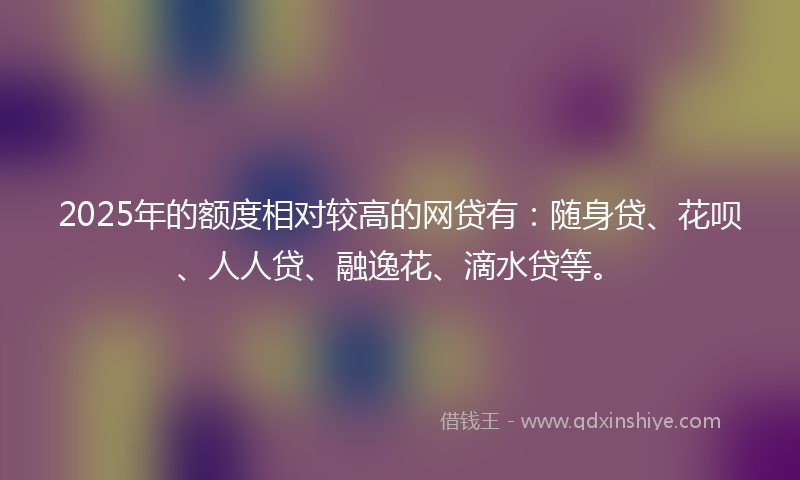 2025年的额度相对较高的网贷有:随身贷、花呗、人人贷、融逸花、滴水贷等。