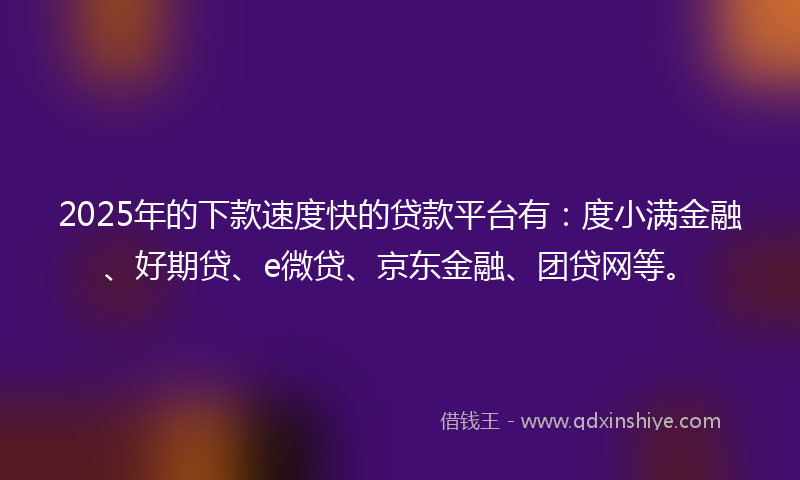2025年的下款速度快的贷款平台有：度小满金融、好期贷、e微贷、京东金融、团贷网等。