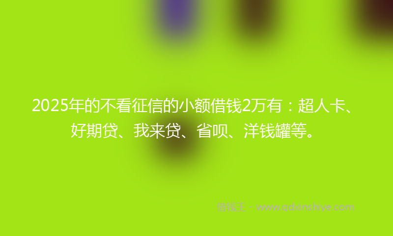 2025年的不看征信的小额借钱2万有：超人卡、好期贷、我来贷、省呗、洋钱罐等。