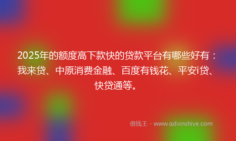 2025年的额度高下款快的贷款平台有哪些好有：我来贷、中原消费金融、百度有钱花、平安i贷、快贷通等。