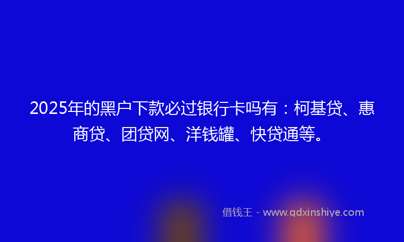 2025年的黑户下款必过银行卡吗有:柯基贷、惠商贷、团贷网、洋钱罐、快贷通等。