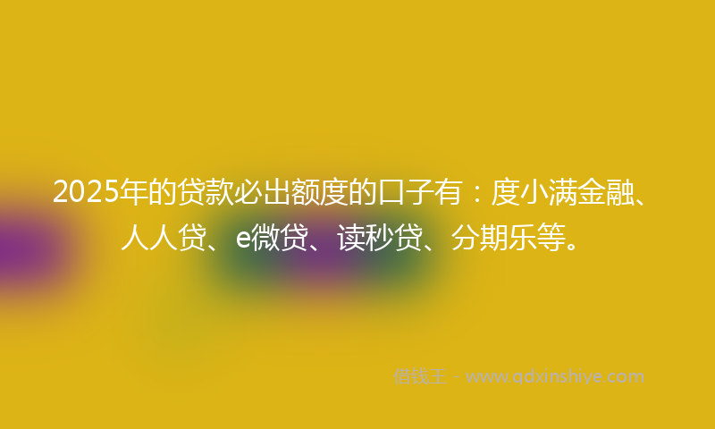 2025年的贷款必出额度的口子有：度小满金融、人人贷、e微贷、读秒贷、分期乐等。