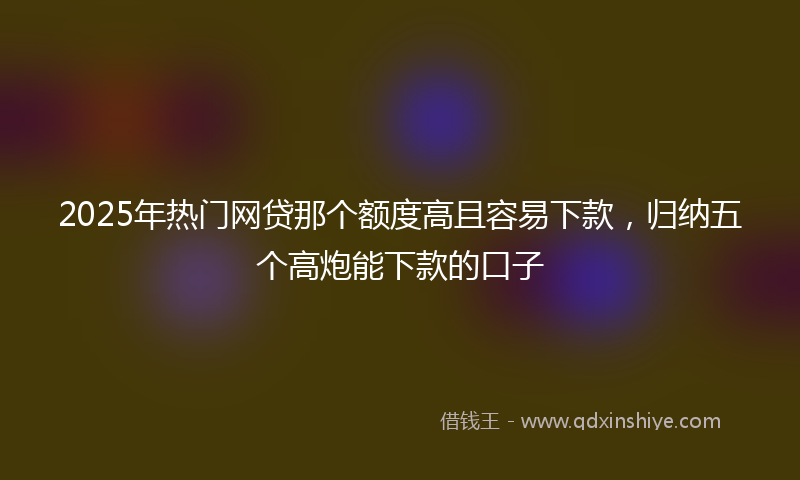 2025年热门网贷那个额度高且容易下款,归纳五个高炮能下款的口子