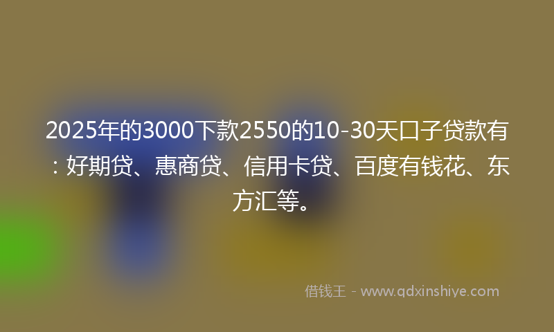 2025年的3000下款2550的10-30天口子贷款有：好期贷、惠商贷、信用卡贷、百度有钱花、东方汇等。