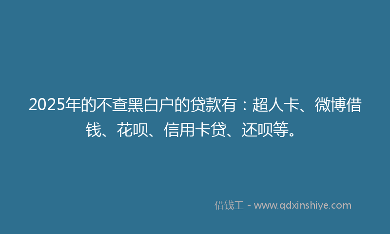 2025年的不查黑白户的贷款有：超人卡、微博借钱、花呗、信用卡贷、还呗等。
