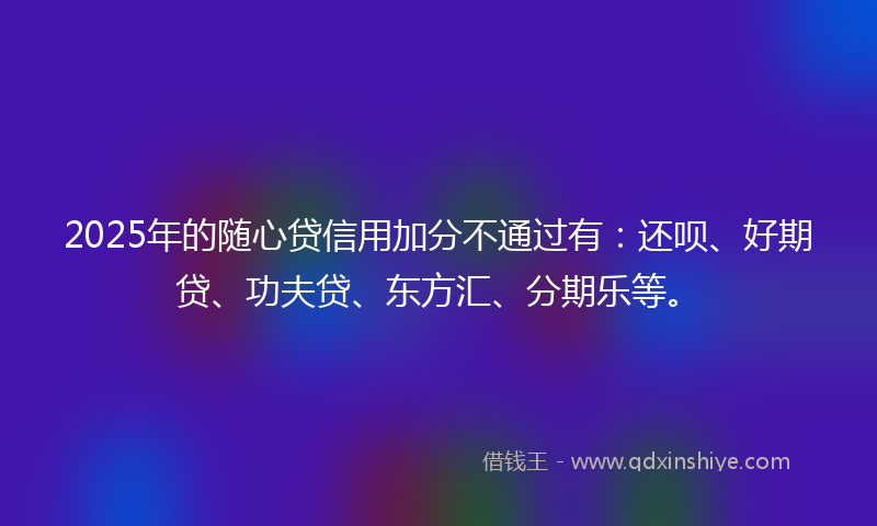2025年的随心贷信用加分不通过有：还呗、好期贷、功夫贷、东方汇、分期乐等。