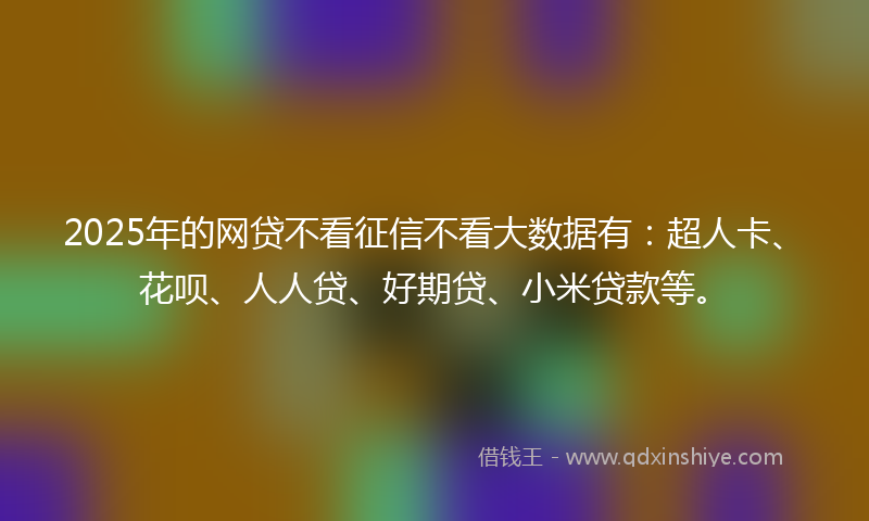 2025年的网贷不看征信不看大数据有：超人卡、花呗、人人贷、好期贷、小米贷款等。