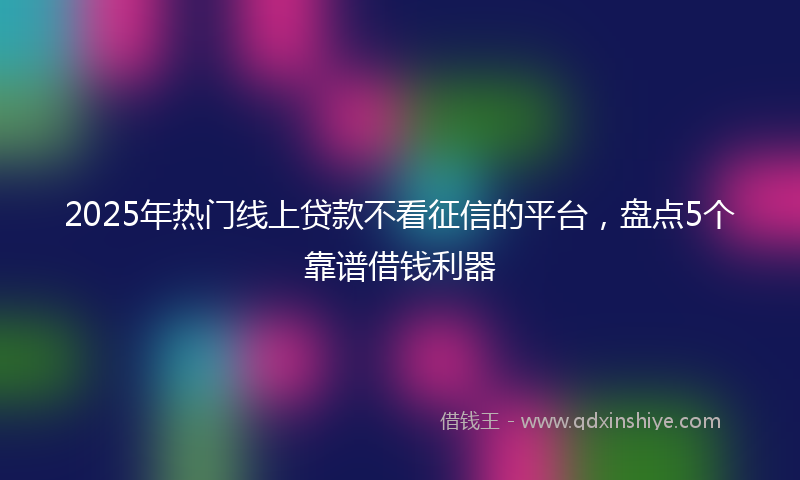 2025年热门线上贷款不看征信的平台，盘点5个靠谱借钱利器