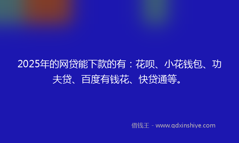 2025年的网贷能下款的有：花呗、小花钱包、功夫贷、百度有钱花、快贷通等。