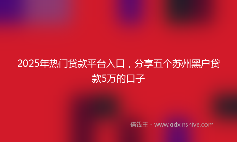 2025年热门贷款平台入口，分享五个苏州黑户贷款5万的口子