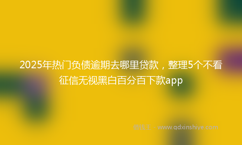 2025年热门负债逾期去哪里贷款，整理5个不看征信无视黑白百分百下款app
