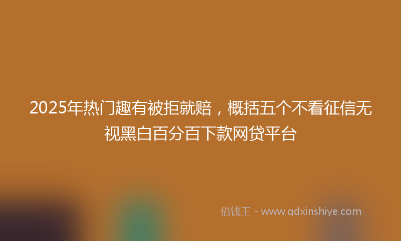 2025年热门趣有被拒就赔，概括五个不看征信无视黑白百分百下款网贷平台