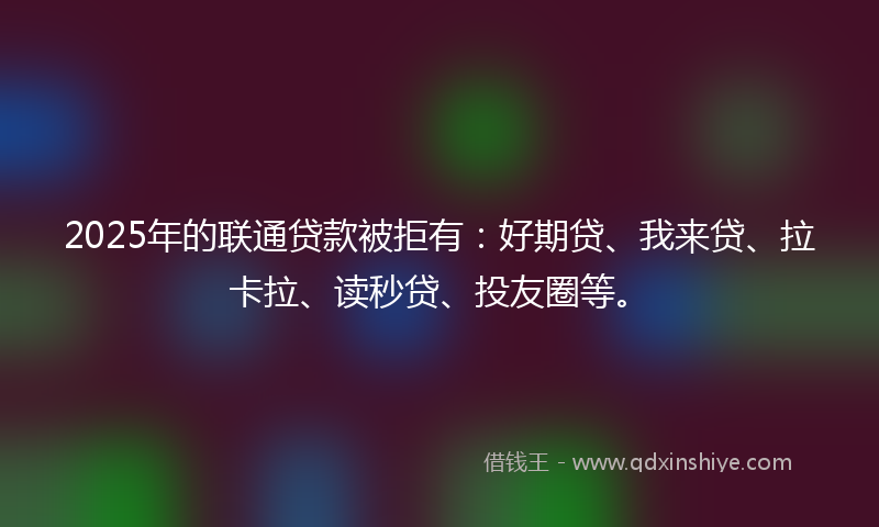 2025年的联通贷款被拒有：好期贷、我来贷、拉卡拉、读秒贷、投友圈等。