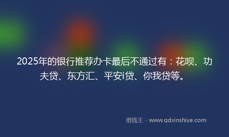 2025年的银行推荐办卡最后不通过有：花呗、功夫贷、东方汇、平安i贷、你我贷等。