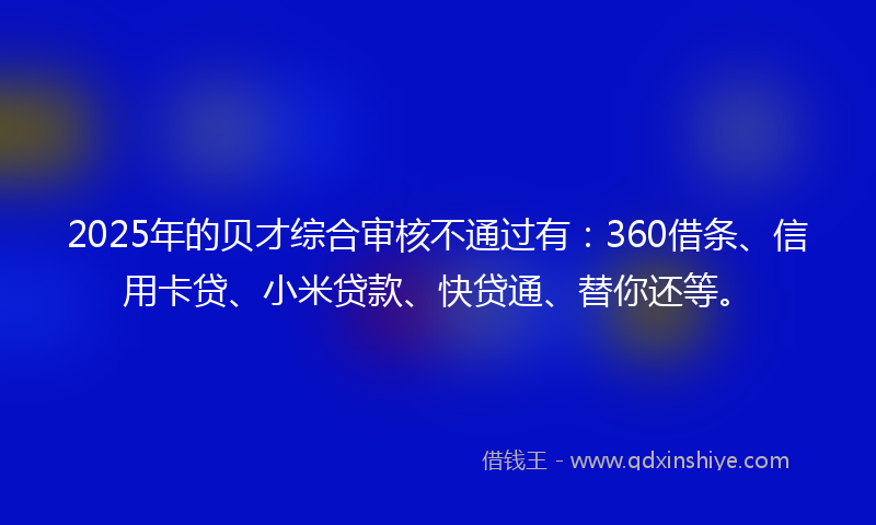 2025年的贝才综合审核不通过有：360借条、信用卡贷、小米贷款、快贷通、替你还等。