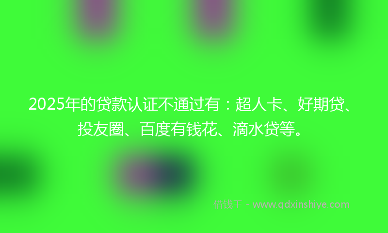2025年的贷款认证不通过有：超人卡、好期贷、投友圈、百度有钱花、滴水贷等。