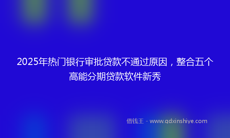 2025年热门银行审批贷款不通过原因，整合五个高能分期贷款软件新秀