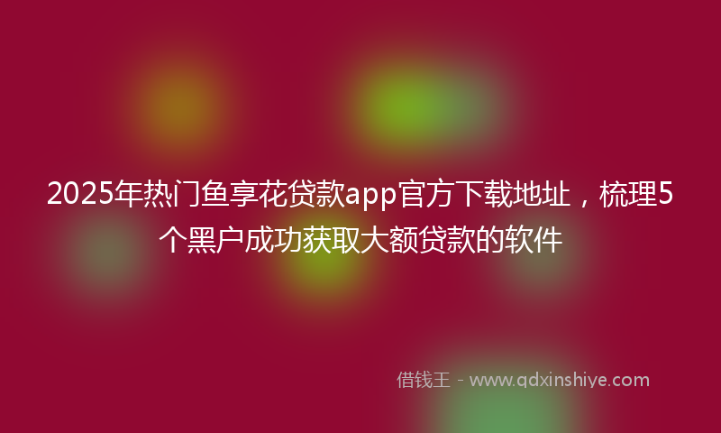 2025年热门鱼享花贷款app官方下载地址，梳理5个黑户成功获取大额贷款的软件