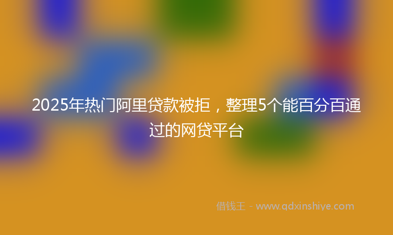 2025年热门阿里贷款被拒,整理5个能百分百通过的网贷平台