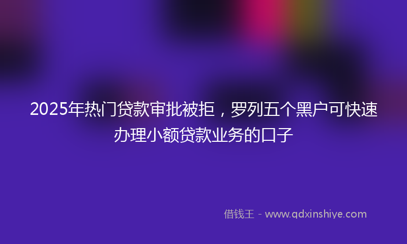 2025年热门贷款审批被拒，罗列五个黑户可快速办理小额贷款业务的口子